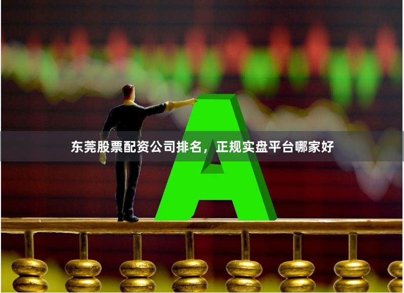 东莞股票配资公司排名，正规实盘平台哪家好